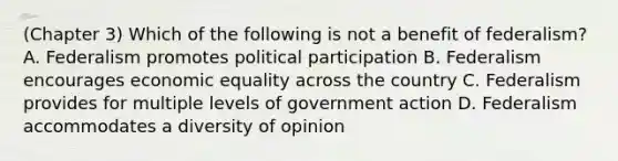 (Chapter 3) Which of the following is not a benefit of federalism? A. Federalism promotes political participation B. Federalism encourages economic equality across the country C. Federalism provides for multiple levels of government action D. Federalism accommodates a diversity of opinion