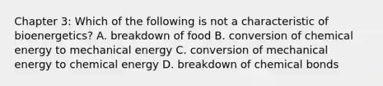 Chapter 3: Which of the following is not a characteristic of bioenergetics? A. breakdown of food B. conversion of chemical energy to mechanical energy C. conversion of mechanical energy to chemical energy D. breakdown of chemical bonds