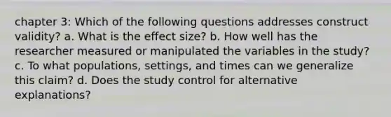 chapter 3: Which of the following questions addresses construct validity? a. What is the effect size? b. How well has the researcher measured or manipulated the variables in the study? c. To what populations, settings, and times can we generalize this claim? d. Does the study control for alternative explanations?