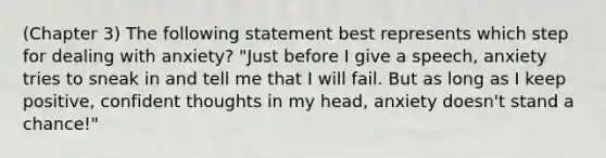 (Chapter 3) The following statement best represents which step for dealing with anxiety? "Just before I give a speech, anxiety tries to sneak in and tell me that I will fail. But as long as I keep positive, confident thoughts in my head, anxiety doesn't stand a chance!"