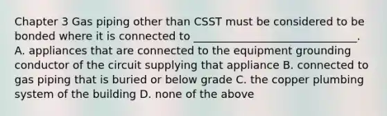 Chapter 3 Gas piping other than CSST must be considered to be bonded where it is connected to ______________________________. A. appliances that are connected to the equipment grounding conductor of the circuit supplying that appliance B. connected to gas piping that is buried or below grade C. the copper plumbing system of the building D. none of the above