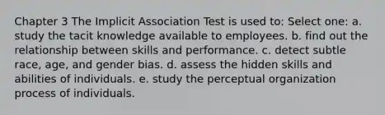 Chapter 3 The Implicit Association Test is used to: Select one: a. study the tacit knowledge available to employees. b. find out the relationship between skills and performance. c. detect subtle race, age, and gender bias. d. assess the hidden skills and abilities of individuals. e. study the perceptual organization process of individuals.