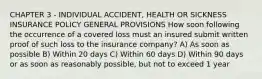 CHAPTER 3 - INDIVIDUAL ACCIDENT, HEALTH OR SICKNESS INSURANCE POLICY GENERAL PROVISIONS How soon following the occurrence of a covered loss must an insured submit written proof of such loss to the insurance company? A) As soon as possible B) Within 20 days C) Within 60 days D) Within 90 days or as soon as reasonably possible, but not to exceed 1 year