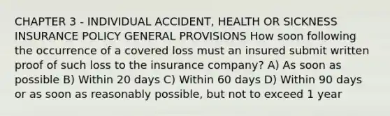 CHAPTER 3 - INDIVIDUAL ACCIDENT, HEALTH OR SICKNESS INSURANCE POLICY GENERAL PROVISIONS How soon following the occurrence of a covered loss must an insured submit written proof of such loss to the insurance company? A) As soon as possible B) Within 20 days C) Within 60 days D) Within 90 days or as soon as reasonably possible, but not to exceed 1 year