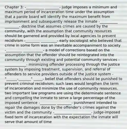 Chapter 3: -__________ ________- judge imposes a minimum and maximum period of incarceration time under the assumption that a parole board will identify the maximum benefit from imprisonment and subsequently release the inmate -__________ ________- doctrine that assumes crimes are caused by the community, with the assumption that community resources should be garnered and provided by local agencies to prevent recidivism -________ _________- early sociologist who believed that crime in some form was an inevitable accompaniment to society -_________ ___________- a model of corrections based on the assumption that the offender should be reintegrated into the community through existing and potential community services -____________- minimizing offender processing through the justice system by imposing treatment, supervision, and referral of offenders to service providers outside of the justice system -"______-_______" _____- belief that offenders should be punished to prevent criminal recidivism; such laws would lengthen the term of incarceration and minimize the use of community resources. two important law programs are using the determinate sentence and compelling the inmate to serve a large percentage of the imposed sentence -_________ ________- punishment intended to repair the damages done by the offender's crimes against the victim and the community -__________ __________- judge-imposed fixed term of incarceration with the expectation the inmate will serve that amount of time