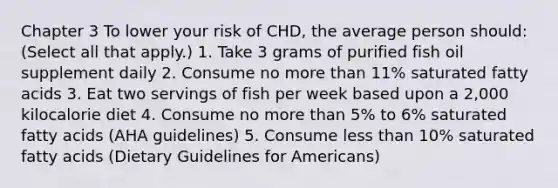 Chapter 3 To lower your risk of CHD, the average person should: (Select all that apply.) 1. Take 3 grams of purified fish oil supplement daily 2. Consume no more than 11% saturated fatty acids 3. Eat two servings of fish per week based upon a 2,000 kilocalorie diet 4. Consume no more than 5% to 6% saturated fatty acids (AHA guidelines) 5. Consume less than 10% saturated fatty acids (Dietary Guidelines for Americans)