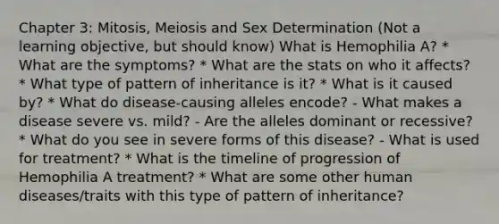 Chapter 3: Mitosis, Meiosis and Sex Determination (Not a learning objective, but should know) What is Hemophilia A? * What are the symptoms? * What are the stats on who it affects? * What type of pattern of inheritance is it? * What is it caused by? * What do disease-causing alleles encode? - What makes a disease severe vs. mild? - Are the alleles dominant or recessive? * What do you see in severe forms of this disease? - What is used for treatment? * What is the timeline of progression of Hemophilia A treatment? * What are some other human diseases/traits with this type of pattern of inheritance?