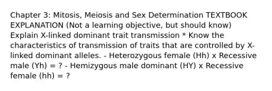 Chapter 3: Mitosis, Meiosis and Sex Determination TEXTBOOK EXPLANATION (Not a learning objective, but should know) Explain X-linked dominant trait transmission * Know the characteristics of transmission of traits that are controlled by X-linked dominant alleles. - Heterozygous female (Hh) x Recessive male (Yh) = ? - Hemizygous male dominant (HY) x Recessive female (hh) = ?