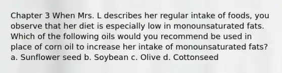 Chapter 3 When Mrs. L describes her regular intake of foods, you observe that her diet is especially low in monounsaturated fats. Which of the following oils would you recommend be used in place of corn oil to increase her intake of monounsaturated fats? a. Sunflower seed b. Soybean c. Olive d. Cottonseed