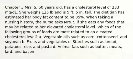 Chapter 3 Mrs. S, 50 years old, has a cholesterol level of 233 mg/dL. She weighs 125 lb and is 5 ft, 5 in. tall. The dietitian has estimated her body fat content to be 35%. When taking a nursing history, the nurse asks Mrs. S if she eats any foods that may be related to her elevated cholesterol level. Which of the following groups of foods are most related to an elevated cholesterol level? a. Vegetable oils such as corn, cottonseed, and soybean b. Fruits and vegetables c. Starches such as bread, potatoes, rice, and pasta d. Animal fats such as butter, meats, lard, and bacon