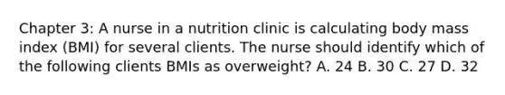 Chapter 3: A nurse in a nutrition clinic is calculating body mass index (BMI) for several clients. The nurse should identify which of the following clients BMIs as overweight? A. 24 B. 30 C. 27 D. 32