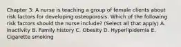 Chapter 3: A nurse is teaching a group of female clients about risk factors for developing osteoporosis. Which of the following risk factors should the nurse include? (Select all that apply) A. Inactivity B. Family history C. Obesity D. Hyperlipidemia E. Cigarette smoking