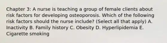 Chapter 3: A nurse is teaching a group of female clients about risk factors for developing osteoporosis. Which of the following risk factors should the nurse include? (Select all that apply) A. Inactivity B. Family history C. Obesity D. Hyperlipidemia E. Cigarette smoking