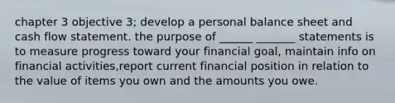 chapter 3 objective 3; develop a personal balance sheet and cash flow statement. the purpose of ______ _______ statements is to measure progress toward your financial goal, maintain info on financial activities,report current financial position in relation to the value of items you own and the amounts you owe.