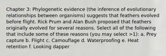 Chapter 3: Phylogenetic evidence (the inference of evolutionary relationships between organisms) suggests that feathers evolved before flight. Rick Prum and Alan Bush proposed that feathers originally evolved for several reasons. Select all of the following that include some of these reasons (you may select >1): a. Prey capture b. Flight c. Camouflage d. Waterproofing e. Heat retention f. Looking dapper