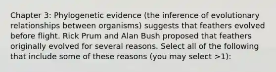 Chapter 3: Phylogenetic evidence (the inference of evolutionary relationships between organisms) suggests that feathers evolved before flight. Rick Prum and Alan Bush proposed that feathers originally evolved for several reasons. Select all of the following that include some of these reasons (you may select >1):