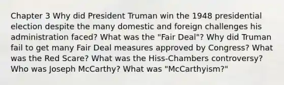 Chapter 3 Why did President Truman win the 1948 presidential election despite the many domestic and foreign challenges his administration faced? What was the "Fair Deal"? Why did Truman fail to get many Fair Deal measures approved by Congress? What was the Red Scare? What was the Hiss-Chambers controversy? Who was Joseph McCarthy? What was "McCarthyism?"