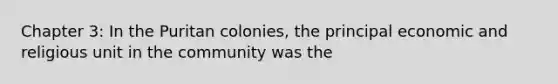 Chapter 3: In the Puritan colonies, the principal economic and religious unit in the community was the