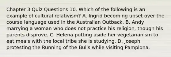 Chapter 3 Quiz Questions 10. Which of the following is an example of cultural relativism? A. Ingrid becoming upset over the course language used in the Australian Outback. B. Andy marrying a woman who does not practice his religion, though his parents disprove. C. Helena putting aside her vegetarianism to eat meals with the local tribe she is studying. D. Joseph protesting the Running of the Bulls while visiting Pamplona.