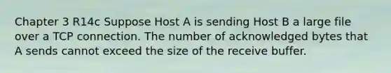 Chapter 3 R14c Suppose Host A is sending Host B a large file over a TCP connection. The number of acknowledged bytes that A sends cannot exceed the size of the receive buffer.