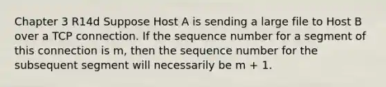 Chapter 3 R14d Suppose Host A is sending a large file to Host B over a TCP connection. If the sequence number for a segment of this connection is m, then the sequence number for the subsequent segment will necessarily be m + 1.