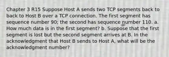 Chapter 3 R15 Suppose Host A sends two TCP segments back to back to Host B over a TCP connection. The first segment has sequence number 90; the second has sequence number 110. a. How much data is in the first segment? b. Suppose that the first segment is lost but the second segment arrives at B. In the acknowledgment that Host B sends to Host A, what will be the acknowledgment number?