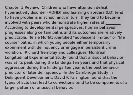 Chapter 3 Review: -Children who have attention deficit hyperactivity disorder (ADHD) and learning disorders (LD) tend to have problems in school and, in turn, they tend to become involved with peers who demonstrate higher rates of ________ -According to developmental perspectives, human behavior progresses along certain paths and its outcomes are relatively predictable. -Terrie Moffitt identified "adolescent-limited" or "life- course" paths, in which young people either temporarily experiment with delinquency or engage in persistent crime violation. -Richard Tremblay and colleagues' Montréal Longitudinal Experimental Study found that antisocial behavior was at its peak during the kindergarten years and that physical aggression during the kindergarten year is the best behavior predictor of later delinquency. -In the Cambridge Study in Delinquent Development, David P. Farrington found that the types of acts that lead to convictions tend to be components of a larger pattern of antisocial behavior.