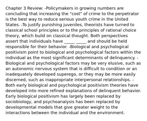 Chapter 3 Review: -Policymakers in growing numbers are concluding that increasing the "cost" of crime to the perpetrator is the best way to reduce serious youth crime in the United States. -To justify punishing juveniles, theorists have turned to classical school principles or to the principles of rational choice theory, which build on classical thought. Both perspectives assert that individuals have _____ _____ and should be held responsible for their behavior. -Biological and psychological positivism point to biological and psychological factors within the individual as the most significant determinants of delinquency. -Biological and psychological factors may be very elusive, such as an autonomic nervous system that is difficult to condition or an inadequately developed superego, or they may be more easily discerned, such as inappropriate interpersonal relationships. -Both early biological and psychological positivism theories have developed into more refined explanations of delinquent behavior. Early biological positivism has largely been replaced by sociobiology, and psychoanalysis has been replaced by developmental models that give greater weight to the interactions between the individual and the environment.