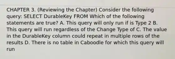 CHAPTER 3. (Reviewing the Chapter) Consider the following query: SELECT DurableKey FROM Which of the following statements are true? A. This query will only run if is Type 2 B. This query will run regardless of the Change Type of C. The value in the DurableKey column could repeat in multiple rows of the results D. There is no table in Caboodle for which this query will run