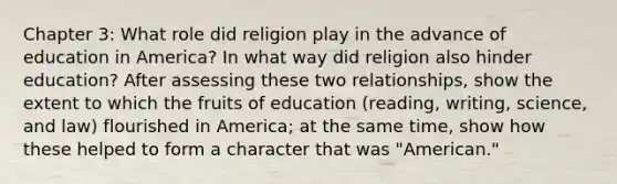 Chapter 3: What role did religion play in the advance of education in America? In what way did religion also hinder education? After assessing these two relationships, show the extent to which the fruits of education (reading, writing, science, and law) flourished in America; at the same time, show how these helped to form a character that was "American."