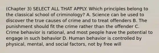 (Chapter 3) SELECT ALL THAT APPLY. Which principles belong to the classical school of criminology? A. Science can be used to discover the true causes of crime and to treat offenders B. The punishment should fit the crime rather than the offender C. Crime behavior is rational, and most people have the potential to engage in such behavior D. Human behavior is controlled by physical, mental, and social factors, not by free will