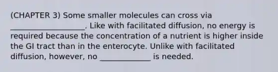 (CHAPTER 3) Some smaller molecules can cross via ___________________. Like with facilitated diffusion, no energy is required because the concentration of a nutrient is higher inside the GI tract than in the enterocyte. Unlike with facilitated diffusion, however, no _____________ is needed.