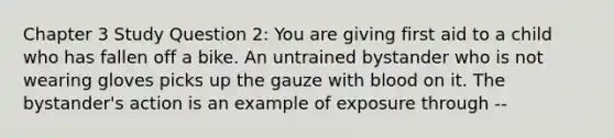 Chapter 3 Study Question 2: You are giving first aid to a child who has fallen off a bike. An untrained bystander who is not wearing gloves picks up the gauze with blood on it. The bystander's action is an example of exposure through --