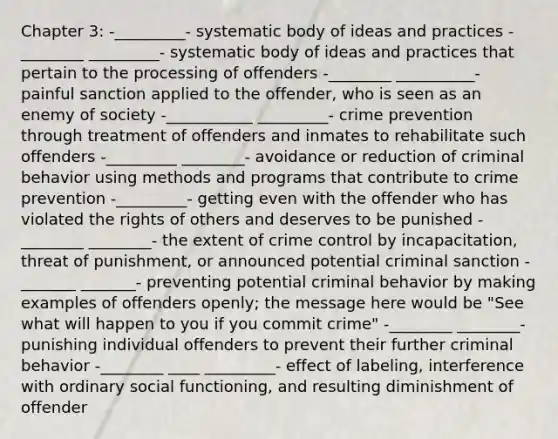 Chapter 3: -_________- systematic body of ideas and practices -________ _________- systematic body of ideas and practices that pertain to the processing of offenders -________ __________- painful sanction applied to the offender, who is seen as an enemy of society -___________ _________- crime prevention through treatment of offenders and inmates to rehabilitate such offenders -_________ ________- avoidance or reduction of criminal behavior using methods and programs that contribute to crime prevention -_________- getting even with the offender who has violated the rights of others and deserves to be punished -________ ________- the extent of crime control by incapacitation, threat of punishment, or announced potential criminal sanction -_______ _______- preventing potential criminal behavior by making examples of offenders openly; the message here would be "See what will happen to you if you commit crime" -________ ________- punishing individual offenders to prevent their further criminal behavior -________ ____ _________- effect of labeling, interference with ordinary social functioning, and resulting diminishment of offender