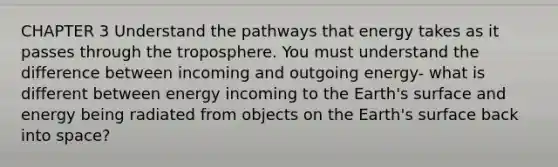 CHAPTER 3 Understand the pathways that energy takes as it passes through the troposphere. You must understand the difference between incoming and outgoing energy- what is different between energy incoming to the Earth's surface and energy being radiated from objects on the Earth's surface back into space?