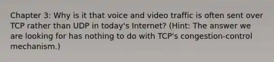 Chapter 3: Why is it that voice and video traffic is often sent over TCP rather than UDP in today's Internet? (Hint: The answer we are looking for has nothing to do with TCP's congestion-control mechanism.)