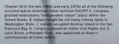 Chapter 30 In the late 1960s and early 1970s all of the following occurred due to American Indian activism EXCEPT A. Congress granted reservations "independent nation" status within the Untied States. B. Indians fought for old treaty fishing rights in Washington State. C. Indians occupied Alcatraz Island in the San Francisco Bay. D. Congress passed an Indian Civil Rights Act. E. Louis Bruce, a Mohawk-Sioux, was appointed as Nixon's commissioner of Indian affairs.