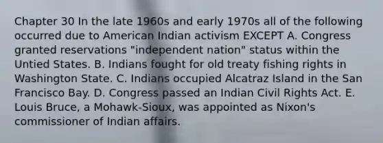 Chapter 30 In the late 1960s and early 1970s all of the following occurred due to American Indian activism EXCEPT A. Congress granted reservations "independent nation" status within the Untied States. B. Indians fought for old treaty fishing rights in Washington State. C. Indians occupied Alcatraz Island in the San Francisco Bay. D. Congress passed an Indian Civil Rights Act. E. Louis Bruce, a Mohawk-Sioux, was appointed as Nixon's commissioner of Indian affairs.