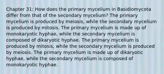 Chapter 31: How does the primary mycelium in Basidiomycota differ from that of the secondary mycelium? The primary mycelium is produced by meiosis, while the secondary mycelium is produced by mitosis. The primary mycelium is made up of monokaryotic hyphae, while the secondary mycelium is composed of dikaryotic hyphae. The primary mycelium is produced by mitosis, while the secondary mycelium is produced by meiosis. The primary mycelium is made up of dikaryotic hyphae, while the secondary mycelium is composed of monokaryotic hyphae.