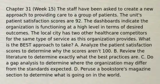 Chapter 31 (Week 15) The staff have been asked to create a new approach to providing care to a group of patients. The unit's patient satisfaction scores are 92. The dashboards indicate the organization is functioning at a high level in terms of desired outcomes. The local city has two other healthcare competitors for the same type of service as this organization provides. What is the BEST approach to take? A. Analyze the patient satisfaction scores to determine why the scores aren't 100. B. Review the literature to determine exactly what the best practices are. C. Do a gap analysis to determine where the organization may differ from the standards expected. D. Peruse a bookstore's magazine section to determine what is going on in the world.