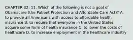 CHAPTER 32: 11. Which of the following is not a goal of Obamacare (the Patient Protection and Affordable Care Act)? A. to provide all Americans with access to affordable health insurance B. to require that everyone in the United States acquire some form of health insurance C. to lower the costs of healthcare D. to increase employment in the healthcare industry