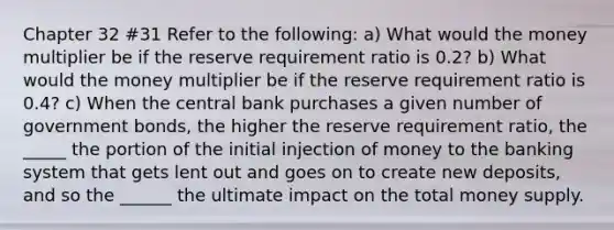 Chapter 32 #31 Refer to the following: a) What would the money multiplier be if the reserve requirement ratio is 0.2? b) What would the money multiplier be if the reserve requirement ratio is 0.4? c) When the central bank purchases a given number of government bonds, the higher the reserve requirement ratio, the _____ the portion of the initial injection of money to the banking system that gets lent out and goes on to create new deposits, and so the ______ the ultimate impact on the total money supply.