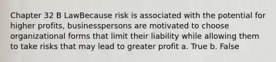 Chapter 32 B LawBecause risk is associated with the potential for higher profits, businesspersons are motivated to choose organizational forms that limit their liability while allowing them to take risks that may lead to greater profit a. True b. False