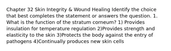 Chapter 32 Skin Integrity & Wound Healing Identify the choice that best completes the statement or answers the question. 1. What is the function of the stratum corneum? 1) Provides insulation for temperature regulation 2)Provides strength and elasticity to the skin 3)Protects the body against the entry of pathogens 4)Continually produces new skin cells