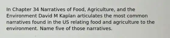 In Chapter 34 Narratives of Food, Agriculture, and the Environment David M Kaplan articulates the most common narratives found in the US relating food and agriculture to the environment. Name five of those narratives.