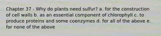 Chapter 37 - Why do plants need sulfur? a. for the construction of cell walls b. as an essential component of chlorophyll c. to produce proteins and some coenzymes d. for all of the above e. for none of the above