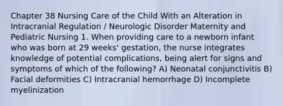 Chapter 38 Nursing Care of the Child With an Alteration in Intracranial Regulation / Neurologic Disorder Maternity and Pediatric Nursing 1. When providing care to a newborn infant who was born at 29 weeks' gestation, the nurse integrates knowledge of potential complications, being alert for signs and symptoms of which of the following? A) Neonatal conjunctivitis B) Facial deformities C) Intracranial hemorrhage D) Incomplete myelinization