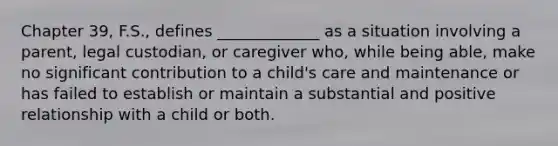 Chapter 39, F.S., defines _____________ as a situation involving a parent, legal custodian, or caregiver who, while being able, make no significant contribution to a child's care and maintenance or has failed to establish or maintain a substantial and positive relationship with a child or both.