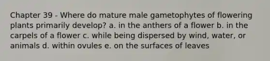 Chapter 39 - Where do mature male gametophytes of flowering plants primarily develop? a. in the anthers of a flower b. in the carpels of a flower c. while being dispersed by wind, water, or animals d. within ovules e. on the surfaces of leaves