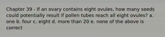 Chapter 39 - If an ovary contains eight ovules, how many seeds could potentially result if pollen tubes reach all eight ovules? a. one b. four c. eight d. more than 20 e. none of the above is correct